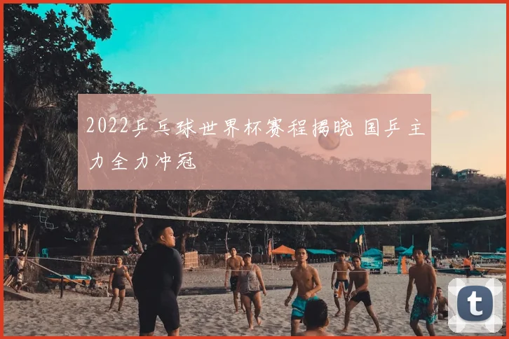 2022乒乓球世界杯赛程揭晓 国乒主力全力冲冠