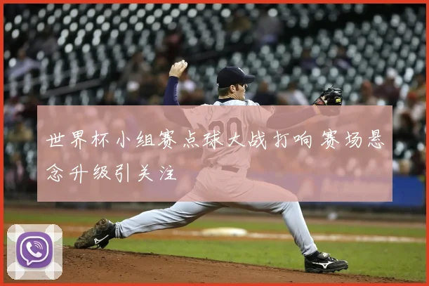 世界杯小组赛点球大战打响 赛场悬念升级引关注