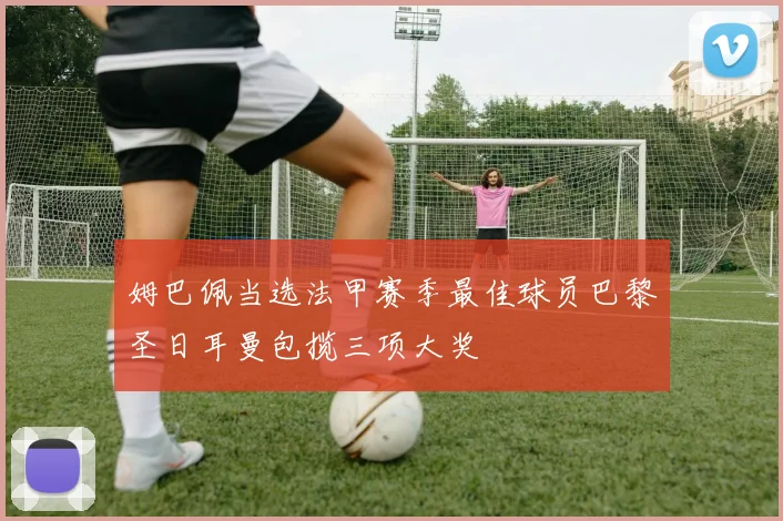 姆巴佩当选法甲赛季最佳球员巴黎圣日耳曼包揽三项大奖