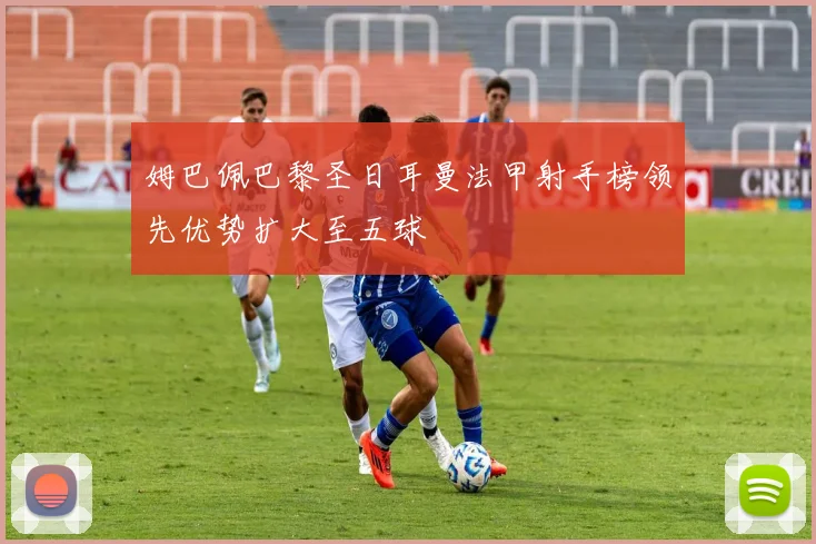 姆巴佩巴黎圣日耳曼法甲射手榜领先优势扩大至五球
