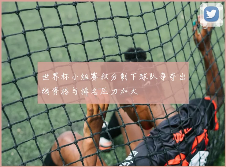 世界杯小组赛积分制下球队争夺出线资格与排名压力加大