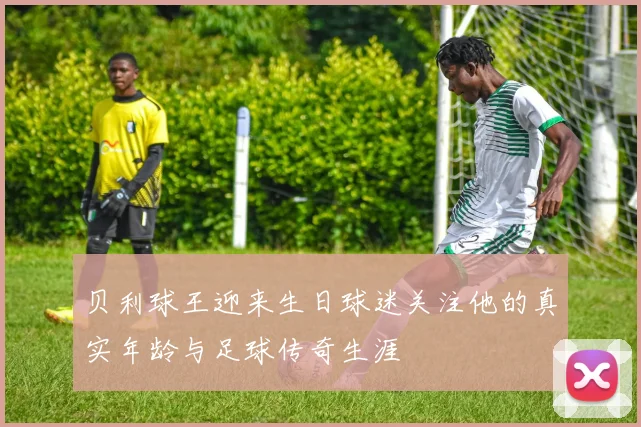 贝利球王迎来生日球迷关注他的真实年龄与足球传奇生涯