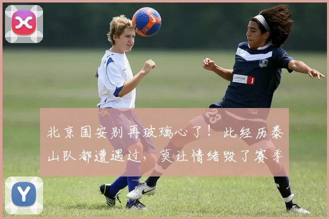 北京国安别再玻璃心了！此经历泰山队都遭遇过，莫让情绪毁了赛季_锐评
