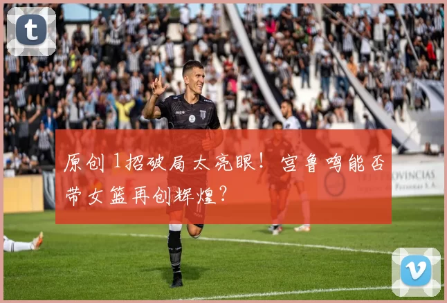 原创 1招破局太亮眼！宫鲁鸣能否带女篮再创辉煌？