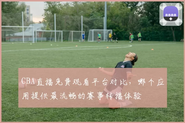 CBA直播免费观看平台对比，哪个应用提供最流畅的赛事转播体验