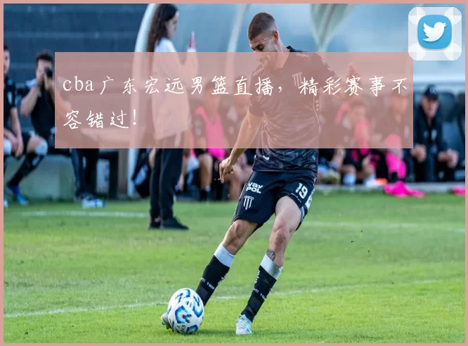 cba广东宏远男篮直播，精彩赛事不容错过！