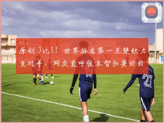 原创 3比1！世界排名第一王楚钦力克对手，网友直呼张本智和要好好学习