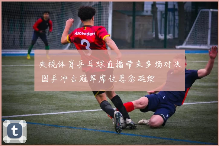 央视体育乒乓球直播带来多场对决 国乒冲击冠军席位悬念延续