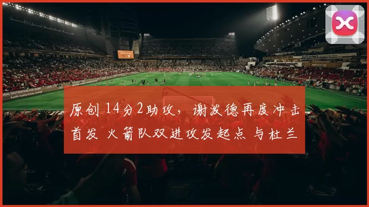 原创 14分2助攻,谢泼德再度冲击首发 火箭队双进攻发起点 与杜兰特更搭