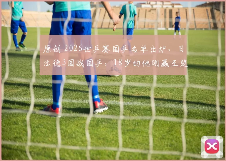 原创 2026世乒赛国乒名单出炉，日法德3国战国乒，18岁的他刚赢王楚钦