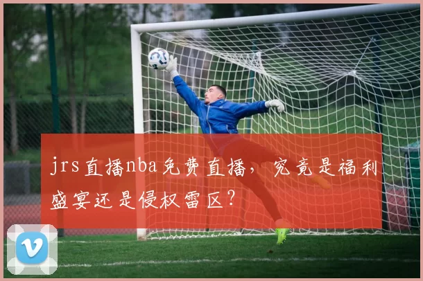 jrs直播nba免费直播，究竟是福利盛宴还是侵权雷区？