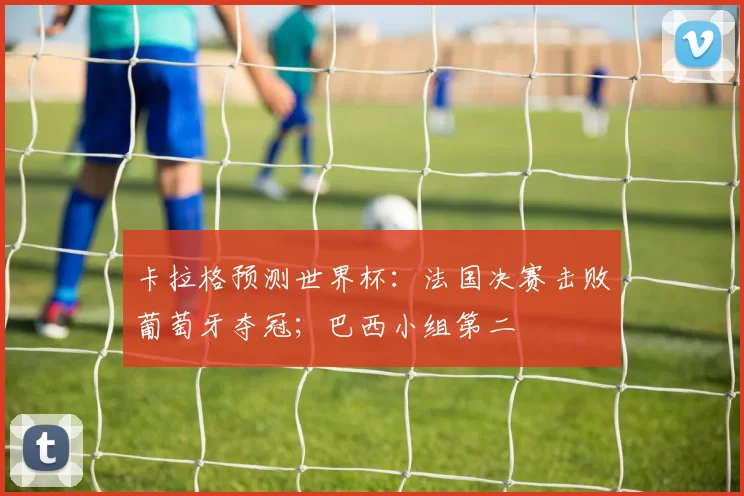 卡拉格预测世界杯：法国决赛击败葡萄牙夺冠；巴西小组第二