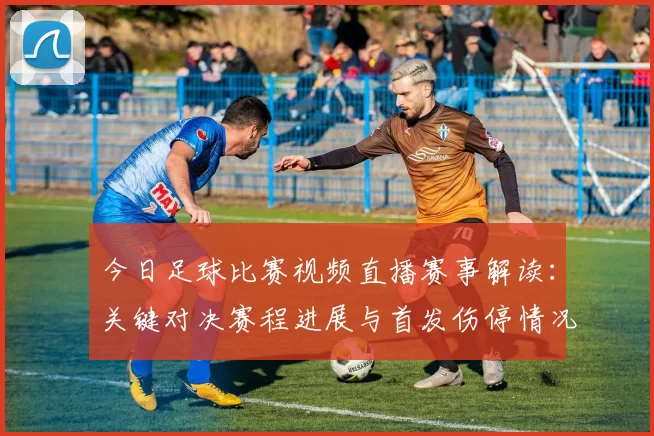 今日足球比赛视频直播赛事解读：关键对决赛程进展与首发伤停情况