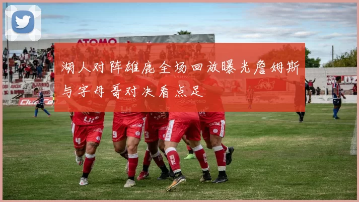 湖人对阵雄鹿全场回放曝光詹姆斯与字母哥对决看点足