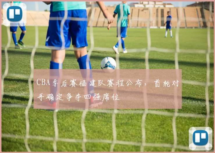 CBA季后赛福建队赛程公布,首轮对手确定争夺四强席位