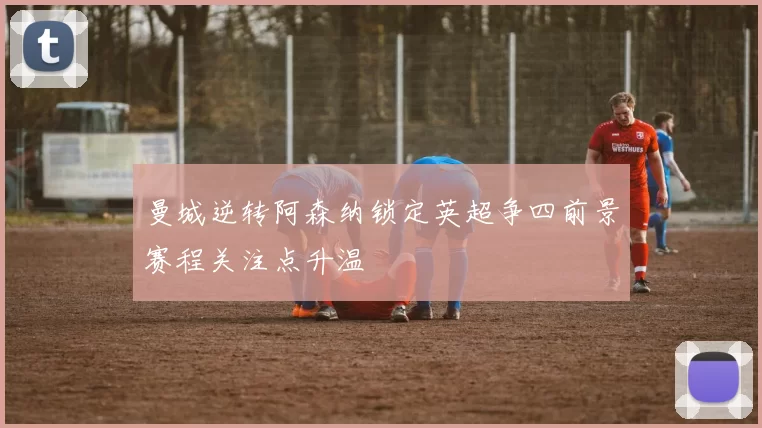 曼城逆转阿森纳锁定英超争四前景赛程关注点升温