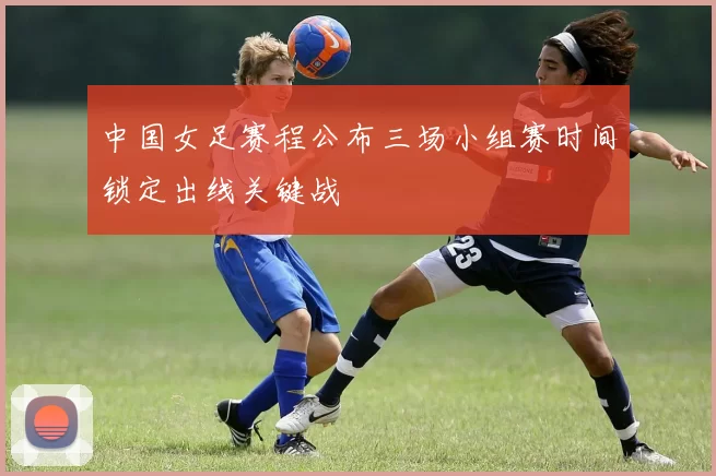 中国女足赛程公布三场小组赛时间锁定出线关键战