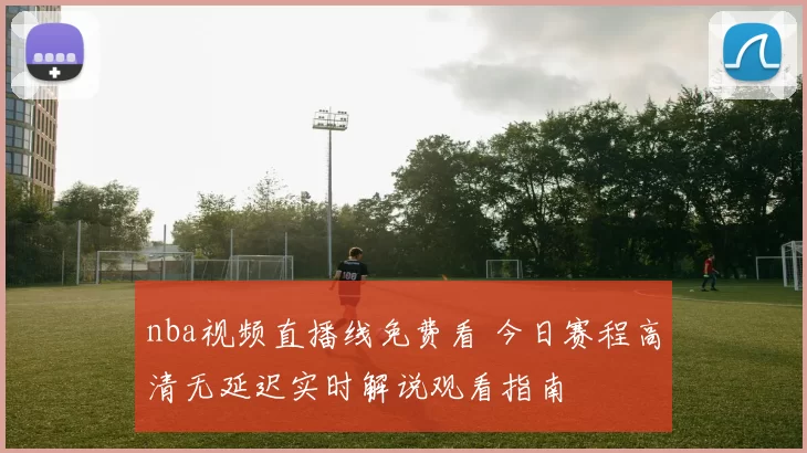 nba视频直播线免费看 今日赛程高清无延迟实时解说观看指南