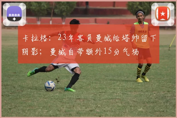 卡拉格：23年客负曼城给塔帅留下阴影；曼城自带额外15分气场