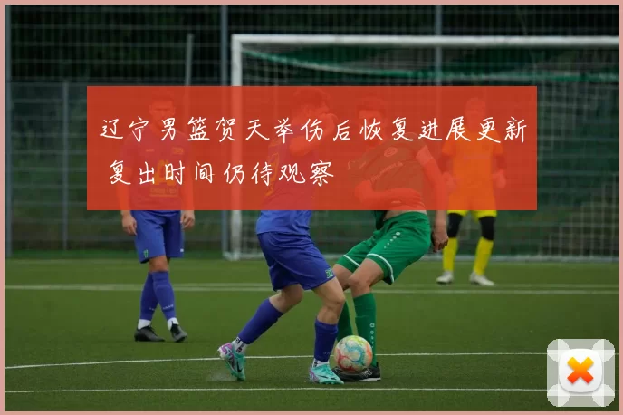 辽宁男篮贺天举伤后恢复进展更新 复出时间仍待观察