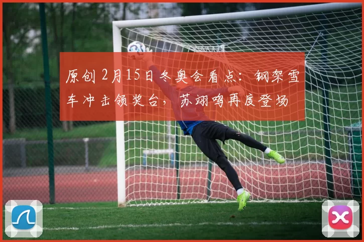 原创 2月15日冬奥会看点：钢架雪车冲击领奖台，苏翊鸣再度登场