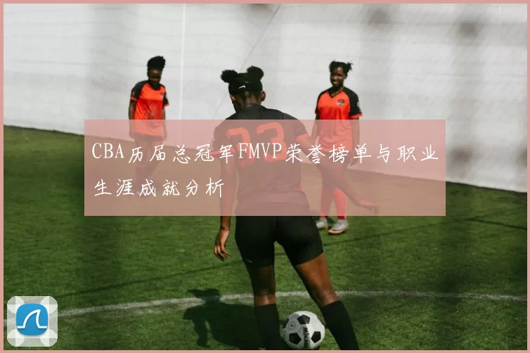 CBA历届总冠军FMVP荣誉榜单与职业生涯成就分析