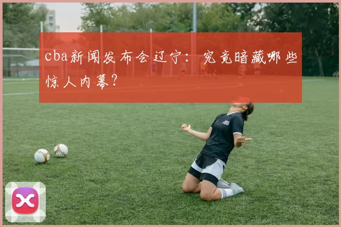 cba新闻发布会辽宁：究竟暗藏哪些惊人内幕？