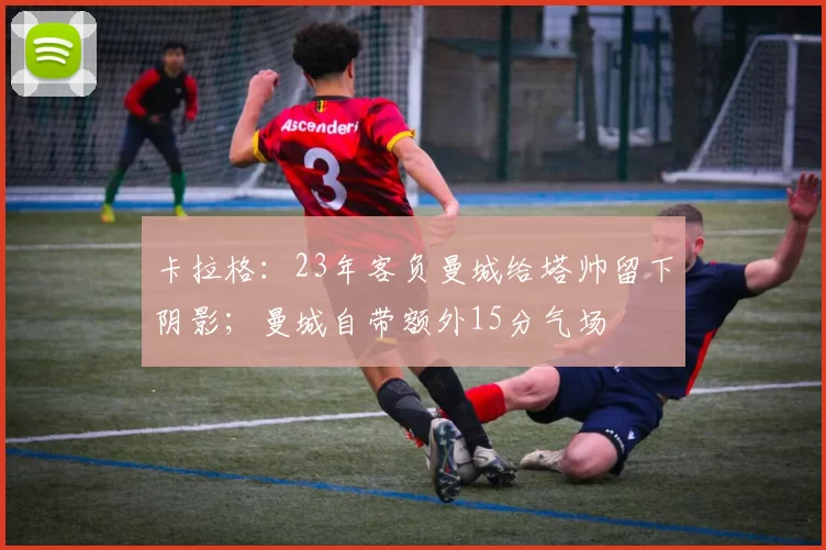 卡拉格：23年客负曼城给塔帅留下阴影；曼城自带额外15分气场