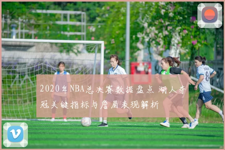2020年NBA总决赛数据盘点 湖人夺冠关键指标与詹眉表现解析