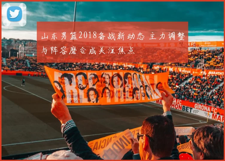 山东男篮2018备战新动态 主力调整与阵容磨合成关注焦点