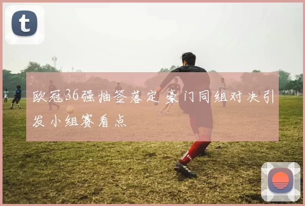 欧冠36强抽签落定 豪门同组对决引发小组赛看点