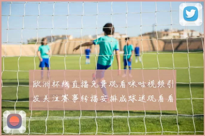 欧洲杯线直播免费观看咪咕视频引发关注赛事转播安排成球迷观看看点