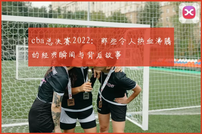 cba总决赛2022：那些令人热血沸腾的经典瞬间与背后故事