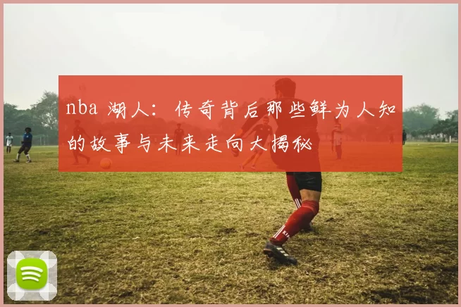 nba 湖人：传奇背后那些鲜为人知的故事与未来走向大揭秘