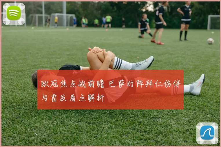 欧冠焦点战前瞻 巴萨对阵拜仁伤停与首发看点解析