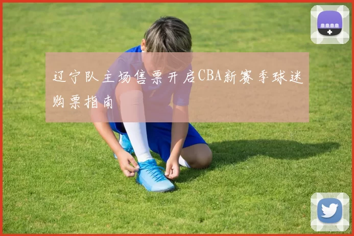 辽宁队主场售票开启CBA新赛季球迷购票指南