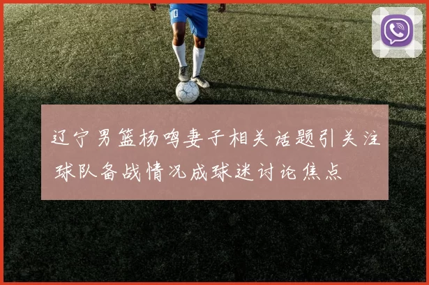 辽宁男篮杨鸣妻子相关话题引关注 球队备战情况成球迷讨论焦点