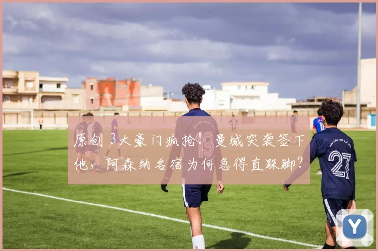 原创 3大豪门疯抢！曼城突袭签下他，阿森纳名宿为何急得直跺脚？