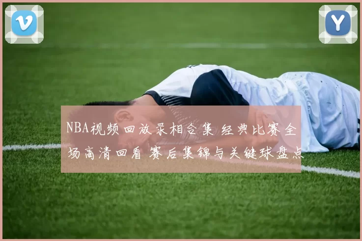 NBA视频回放录相合集 经典比赛全场高清回看 赛后集锦与关键球盘点
