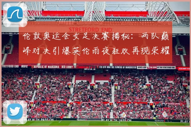 伦敦奥运会女足决赛揭秘：两队巅峰对决引爆英伦雨夜狂欢再现荣耀