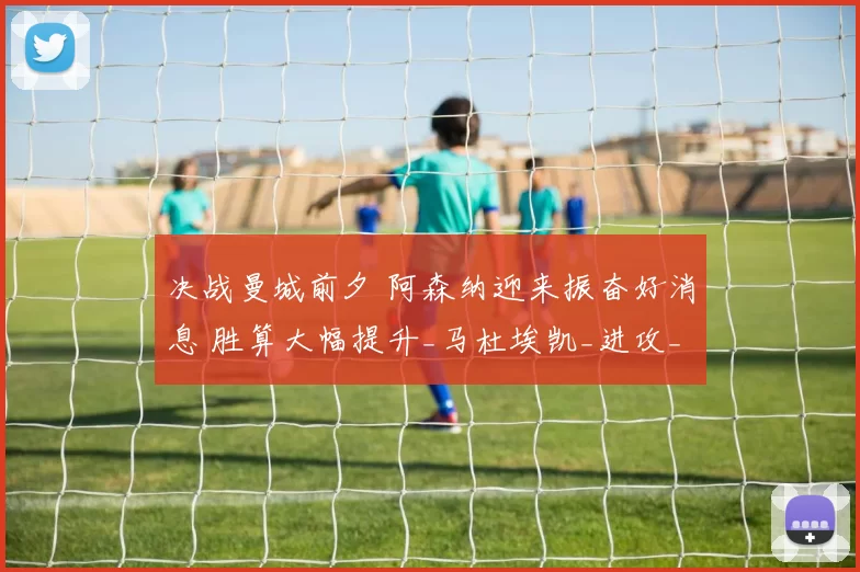 决战曼城前夕 阿森纳迎来振奋好消息 胜算大幅提升_马杜埃凯_进攻_状态