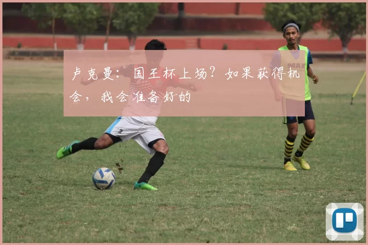 卢克曼:国王杯上场?如果获得机会,我会准备好的