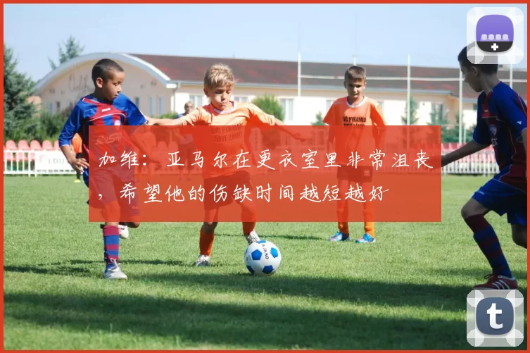 加维：亚马尔在更衣室里非常沮丧，希望他的伤缺时间越短越好