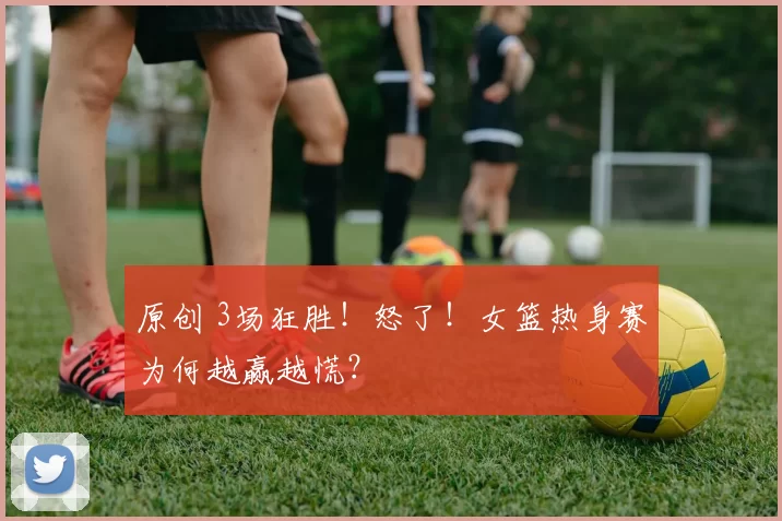 原创 3场狂胜!怒了!女篮热身赛为何越赢越慌?