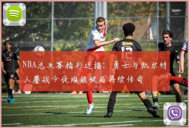 NBA总决赛精彩连播：勇士与凯尔特人鏖战今夜谁能破局再续传奇