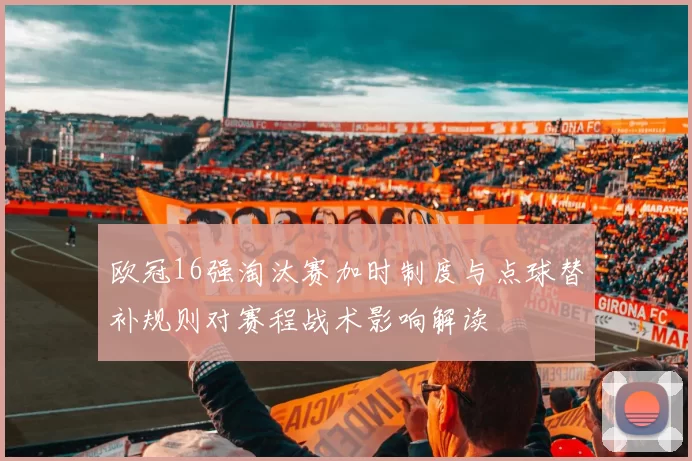 欧冠16强淘汰赛加时制度与点球替补规则对赛程战术影响解读
