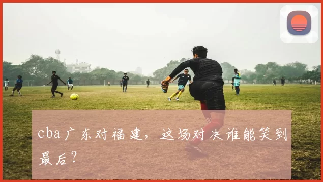 cba广东对福建,这场对决谁能笑到最后?