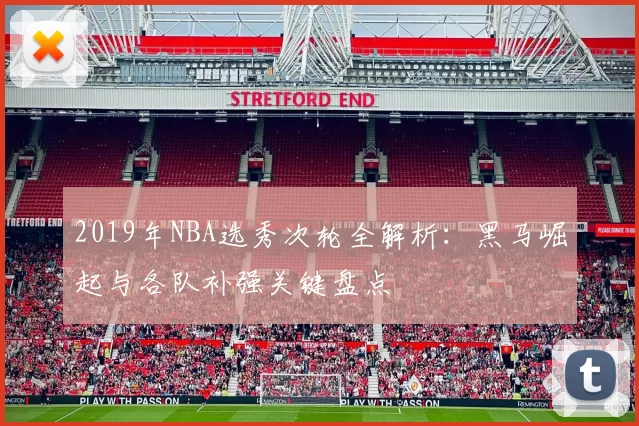 2019年NBA选秀次轮全解析：黑马崛起与各队补强关键盘点