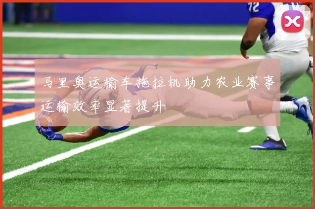 马里奥运输车拖拉机助力农业赛事运输效率显著提升