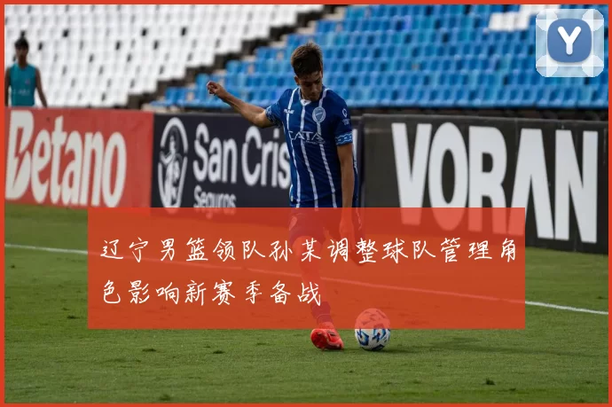 辽宁男篮领队孙某调整球队管理角色影响新赛季备战